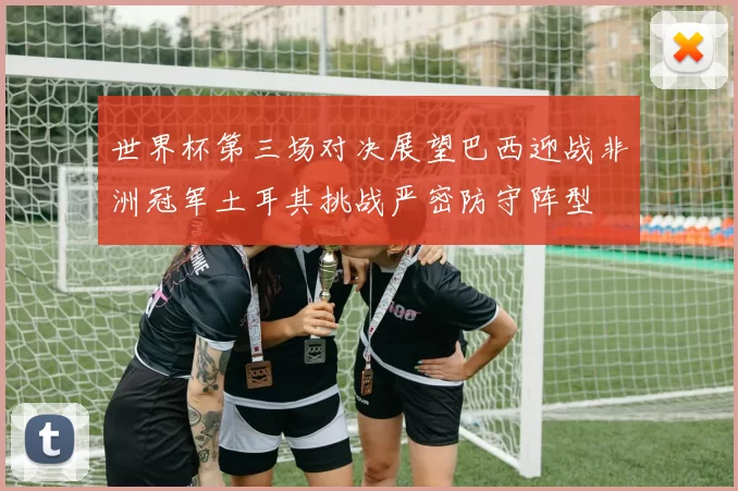 世界杯第三场对决展望巴西迎战非洲冠军土耳其挑战严密防守阵型