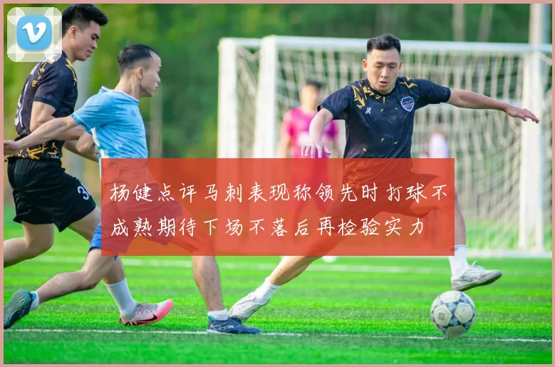 杨健点评马刺表现称领先时打球不成熟期待下场不落后再检验实力