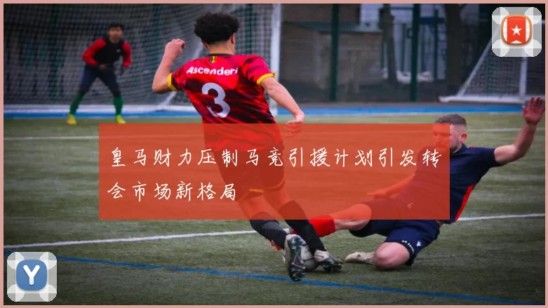 皇马财力压制马竞引援计划引发转会市场新格局